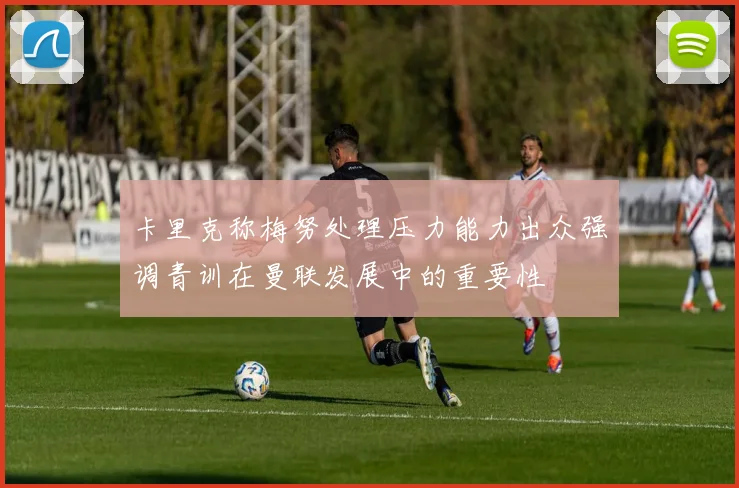 卡里克称梅努处理压力能力出众强调青训在曼联发展中的重要性