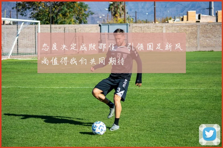 态度决定成败邵佳一引领国足新风尚值得我们共同期待