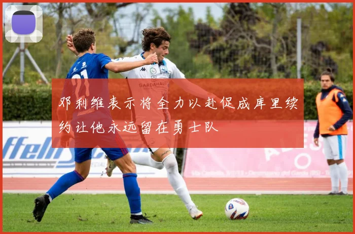 邓利维表示将全力以赴促成库里续约让他永远留在勇士队