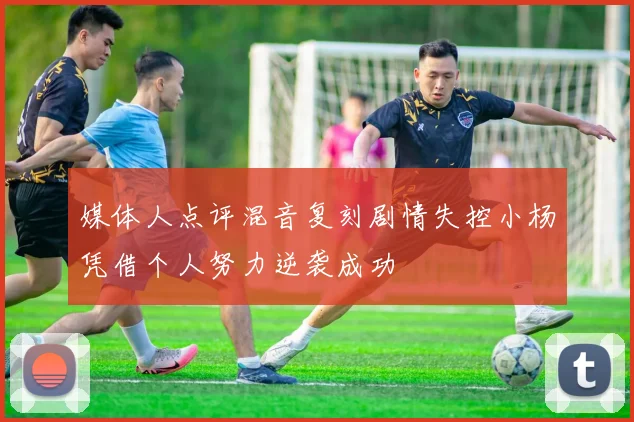 媒体人点评混音复刻剧情失控小杨凭借个人努力逆袭成功