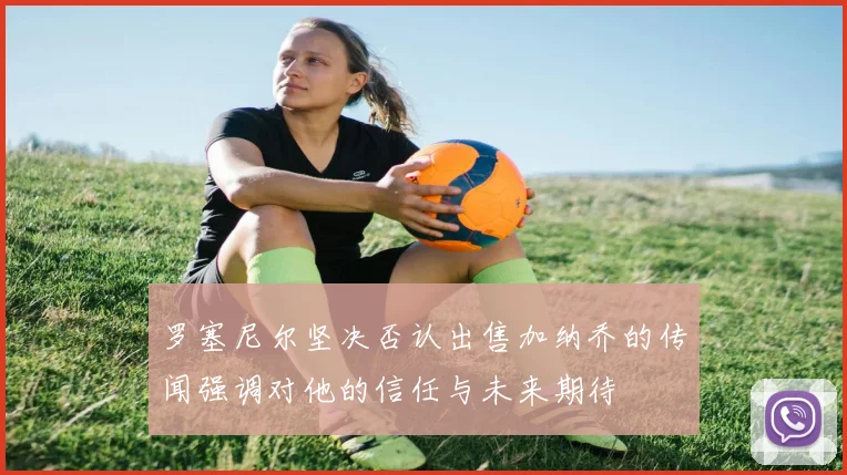 罗塞尼尔坚决否认出售加纳乔的传闻强调对他的信任与未来期待