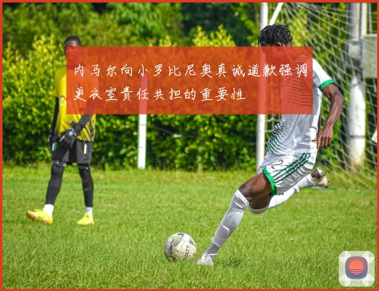 内马尔向小罗比尼奥真诚道歉强调更衣室责任共担的重要性