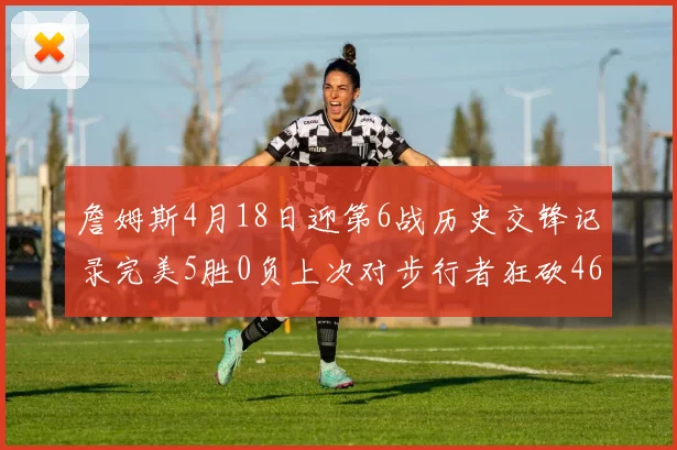 詹姆斯4月18日迎第6战历史交锋记录完美5胜0负上次对步行者狂砍46分
