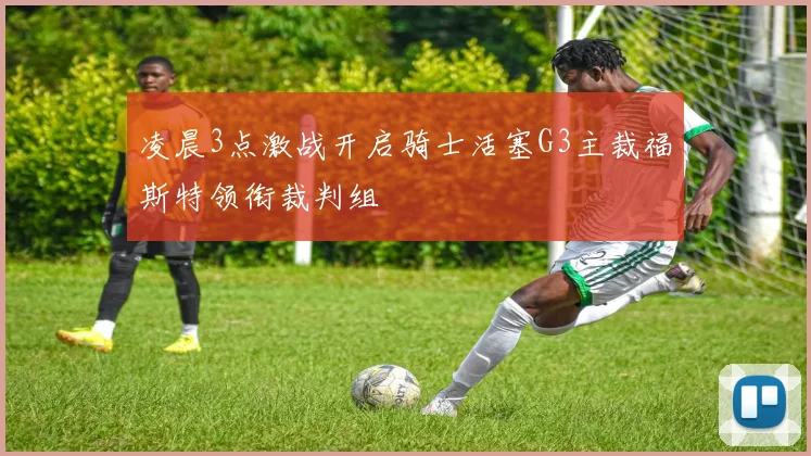 凌晨3点激战开启骑士活塞G3主裁福斯特领衔裁判组
