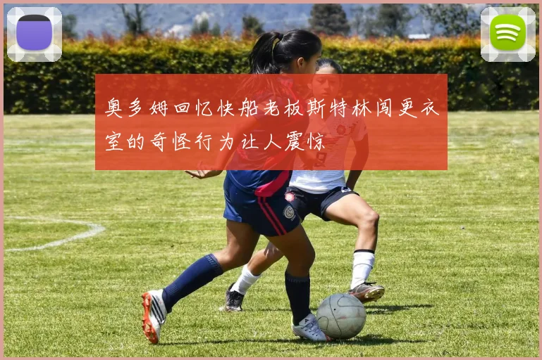 奥多姆回忆快船老板斯特林闯更衣室的奇怪行为让人震惊