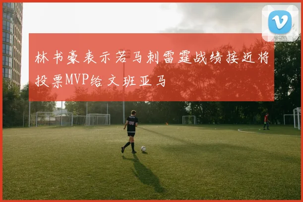 林书豪表示若马刺雷霆战绩接近将投票MVP给文班亚马