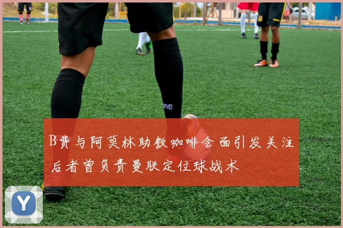 B费与阿莫林助教咖啡会面引发关注后者曾负责曼联定位球战术