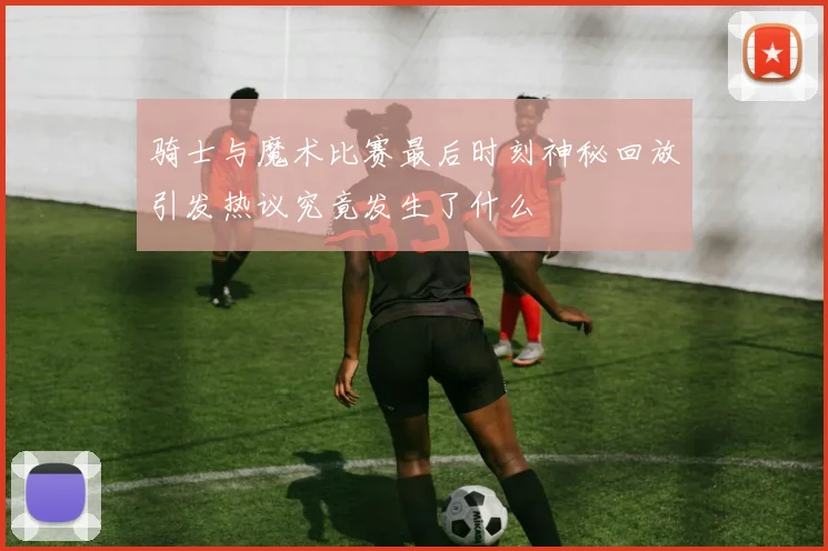 骑士与魔术比赛最后时刻神秘回放引发热议究竟发生了什么