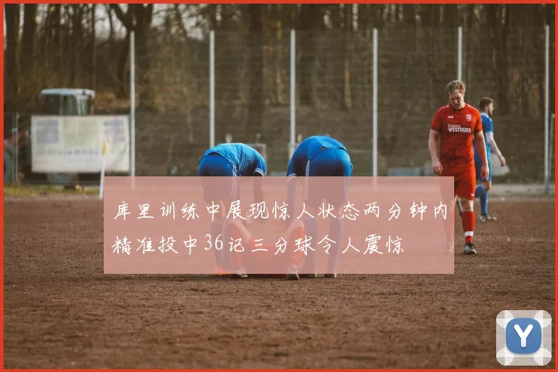 库里训练中展现惊人状态两分钟内精准投中36记三分球令人震惊
