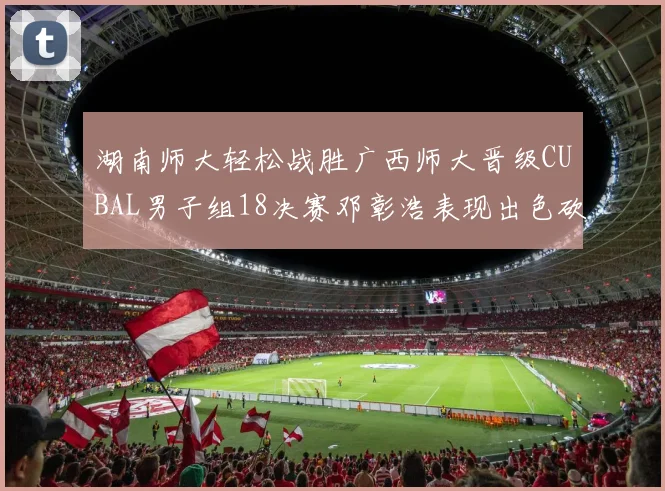 湖南师大轻松战胜广西师大晋级CUBAL男子组18决赛邓彰浩表现出色砍下26分7篮板