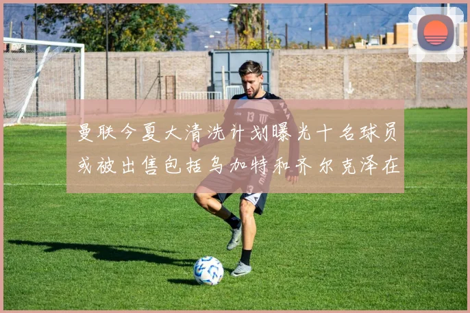 曼联今夏大清洗计划曝光十名球员或被出售包括乌加特和齐尔克泽在内