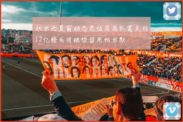 切尔西夏窗动态恩佐若离队需支付12亿镑或将继续留用帕尔默