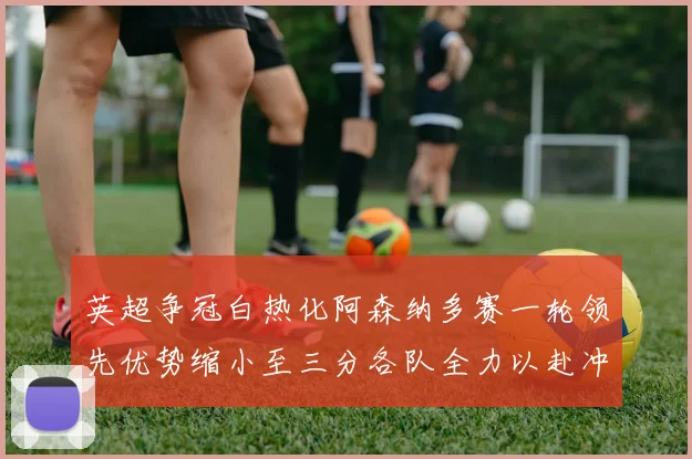 英超争冠白热化阿森纳多赛一轮领先优势缩小至三分各队全力以赴冲刺阶段