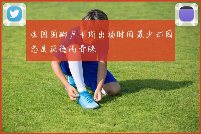 法国国脚卢卡斯出场时间最少却因态度获德尚青睐