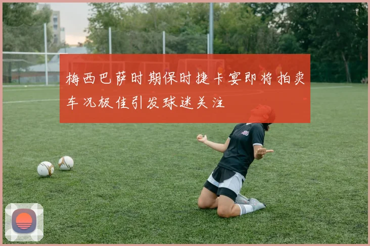 梅西巴萨时期保时捷卡宴即将拍卖车况极佳引发球迷关注