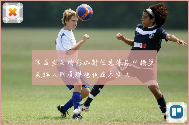 印度女足精彩远射任意球轰中横梁反弹入网展现绝佳技术实力