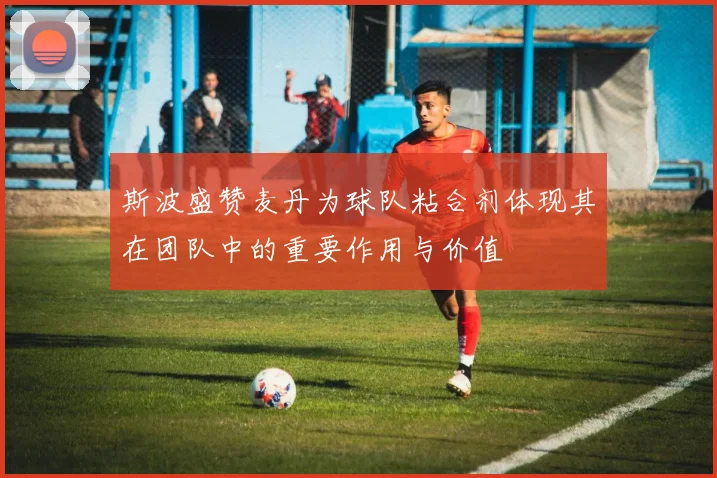斯波盛赞麦丹为球队粘合剂体现其在团队中的重要作用与价值