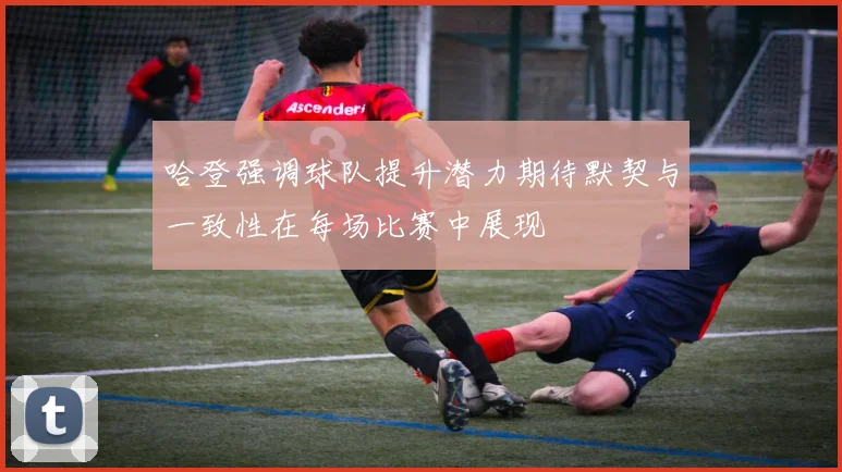 哈登强调球队提升潜力期待默契与一致性在每场比赛中展现