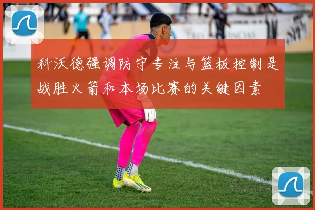 科沃德强调防守专注与篮板控制是战胜火箭和本场比赛的关键因素