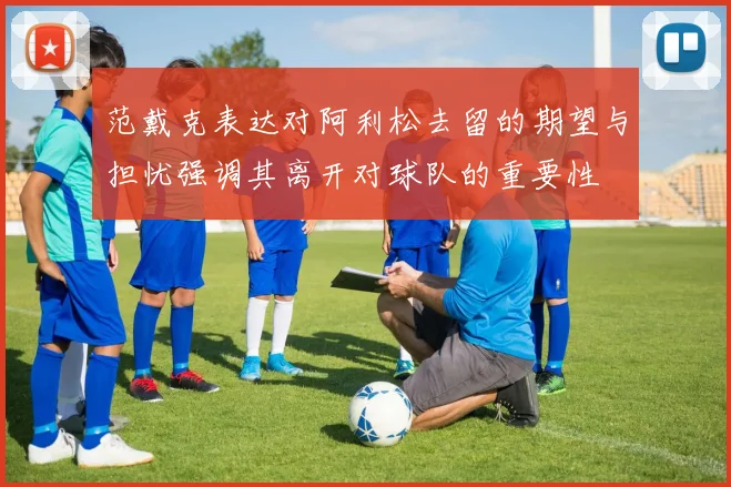 范戴克表达对阿利松去留的期望与担忧强调其离开对球队的重要性