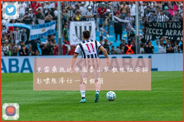 克雷桑抵达中国泰山队教练组安排彭啸陈泽仕一周假期