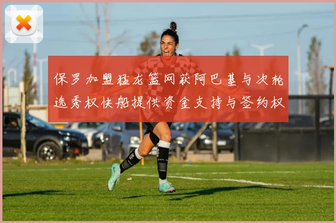 保罗加盟猛龙篮网获阿巴基与次轮选秀权快船提供资金支持与签约权