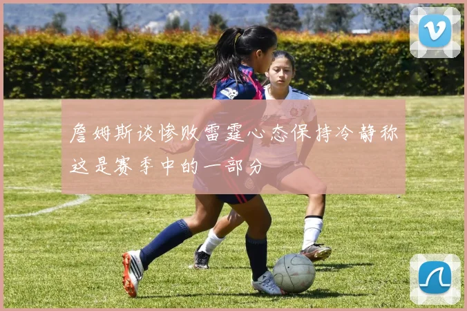 詹姆斯谈惨败雷霆心态保持冷静称这是赛季中的一部分