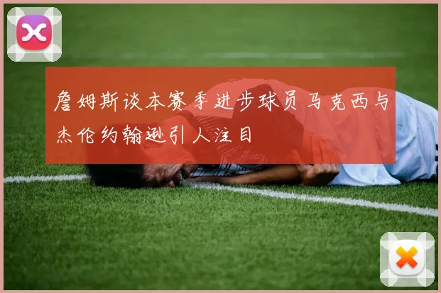 詹姆斯谈本赛季进步球员马克西与杰伦约翰逊引人注目