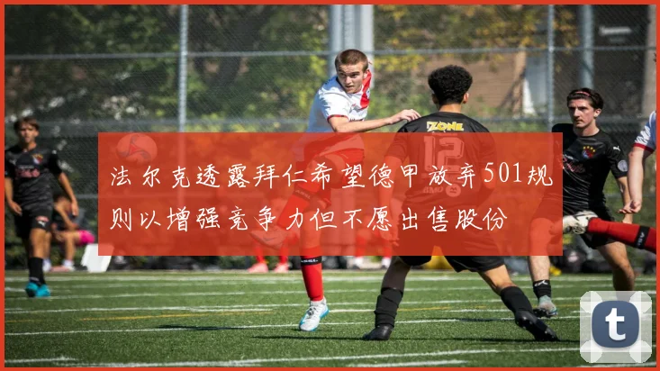 法尔克透露拜仁希望德甲放弃501规则以增强竞争力但不愿出售股份