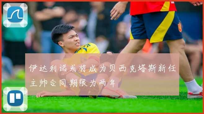 伊达利诺或将成为贝西克塔斯新任主帅合同期限为两年