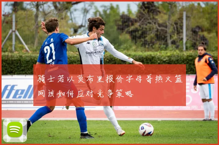 骑士若以莫布里报价字母哥热火篮网该如何应对竞争策略